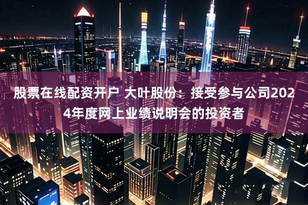 股票在线配资开户 大叶股份：接受参与公司2024年度网上业绩说明会的投资者