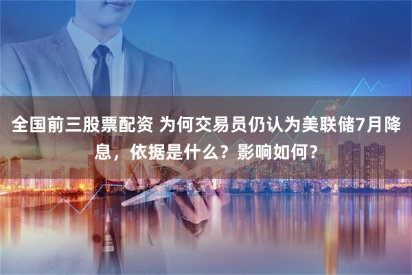 全国前三股票配资 为何交易员仍认为美联储7月降息，依据是什么？影响如何？