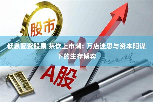 低息配资股票 茶饮上市潮: 万店迷思与资本阳谋下的生存博弈