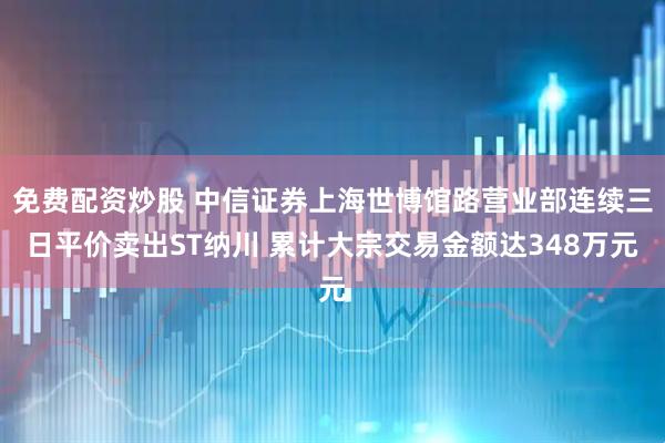 免费配资炒股 中信证券上海世博馆路营业部连续三日平价卖出ST纳川 累计大宗交易金额达348万元