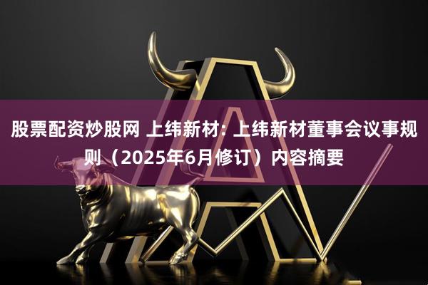 股票配资炒股网 上纬新材: 上纬新材董事会议事规则（2025年6月修订）内容摘要