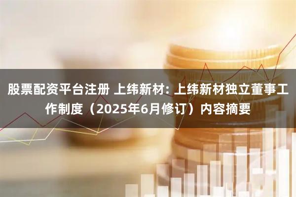 股票配资平台注册 上纬新材: 上纬新材独立董事工作制度（2025年6月修订）内容摘要