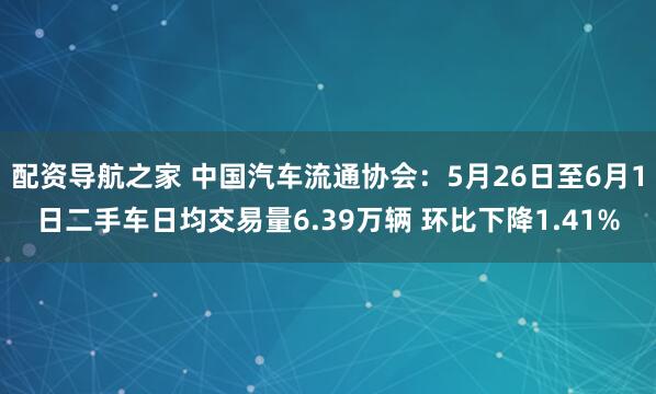 配资导航之家 中国汽车流通协会：5月26日至6月1日二手车日均交易量6.39万辆 环比下降1.41%