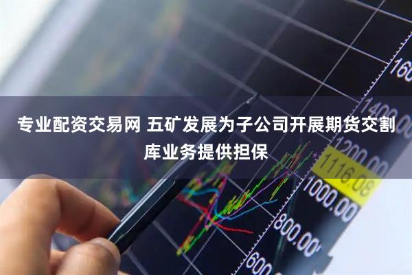 专业配资交易网 五矿发展为子公司开展期货交割库业务提供担保
