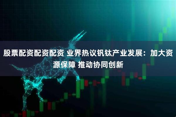 股票配资配资配资 业界热议钒钛产业发展：加大资源保障 推动协同创新