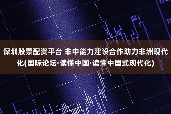 深圳股票配资平台 非中能力建设合作助力非洲现代化(国际论坛·读懂中国·读懂中国式现代化)