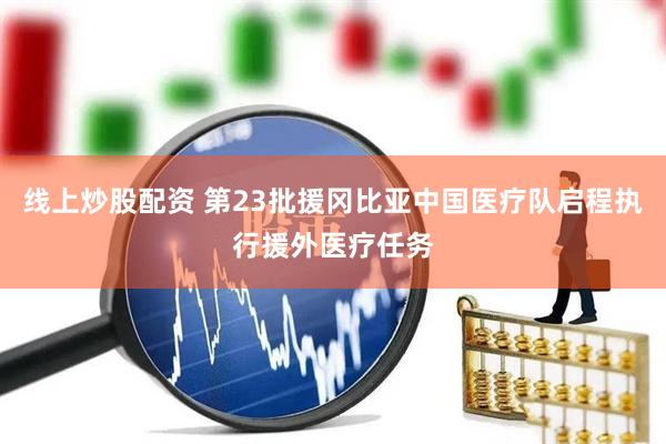 线上炒股配资 第23批援冈比亚中国医疗队启程执行援外医疗任务