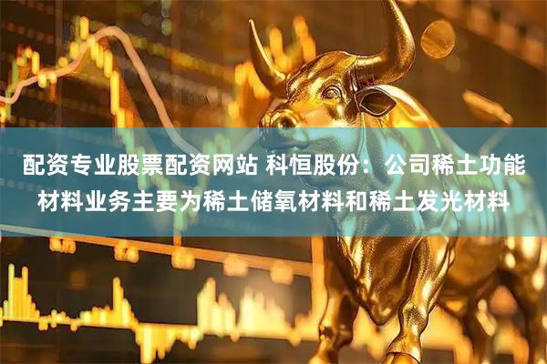 配资专业股票配资网站 科恒股份：公司稀土功能材料业务主要为稀土储氧材料和稀土发光材料
