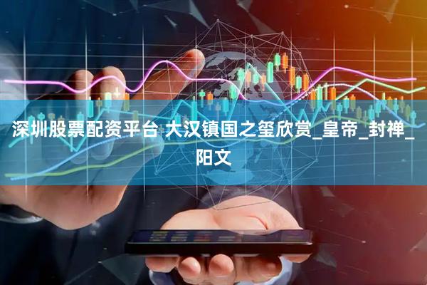 深圳股票配资平台 大汉镇国之玺欣赏_皇帝_封禅_阳文