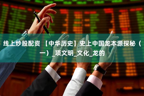 线上炒股配资 【中华历史】史上中国龙本源探秘（一）_项文明_文化_龙的