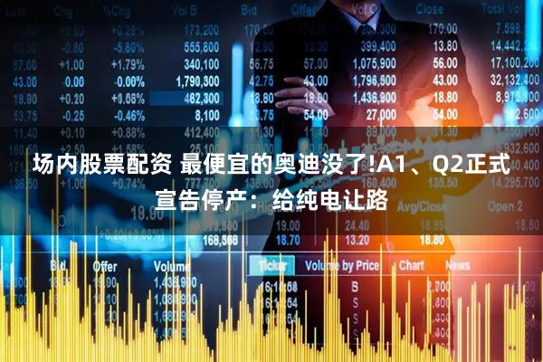 场内股票配资 最便宜的奥迪没了!A1、Q2正式宣告停产：给纯电让路