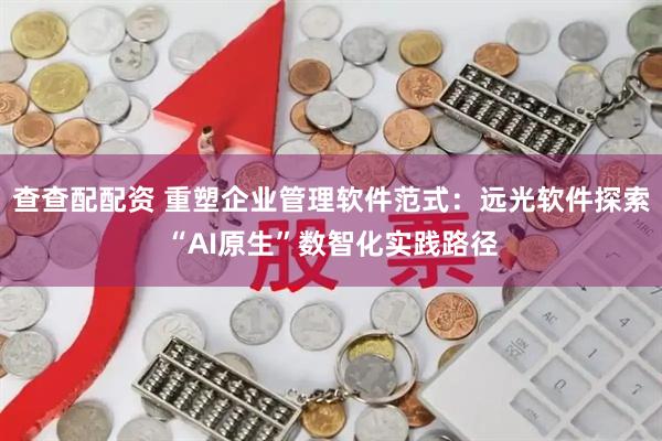 查查配配资 重塑企业管理软件范式：远光软件探索“AI原生”数智化实践路径