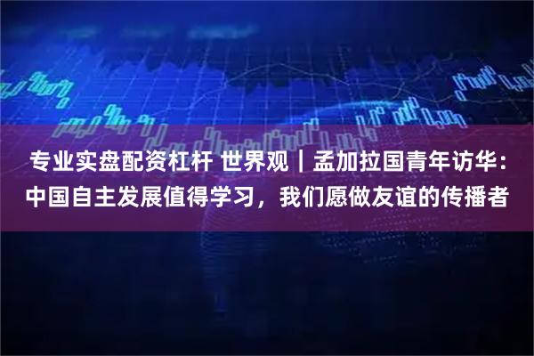专业实盘配资杠杆 世界观|孟加拉国青年访华:中国自主发展值得学习,我们愿做友谊的传播者